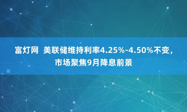 富灯网  美联储维持利率4.25%-4.50%不变，市场聚焦9月降息前景