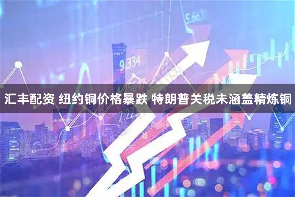 汇丰配资 纽约铜价格暴跌 特朗普关税未涵盖精炼铜