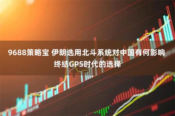 9688策略宝 伊朗选用北斗系统对中国有何影响 终结GPS时代的选择