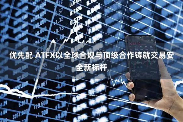 优先配 ATFX以全球合规与顶级合作铸就交易安全新标杆