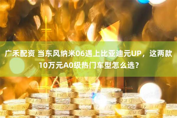广禾配资 当东风纳米06遇上比亚迪元UP，这两款10万元A0级热门车型怎么选？