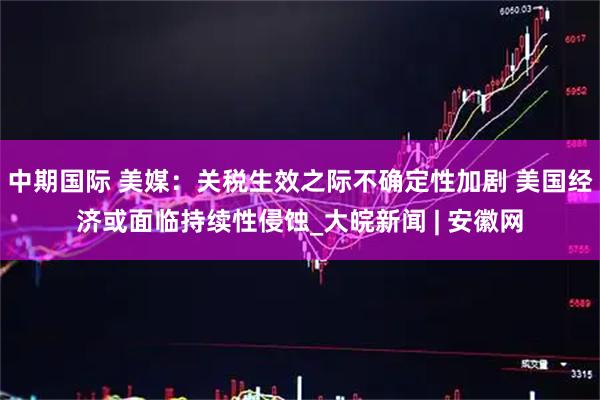 中期国际 美媒：关税生效之际不确定性加剧 美国经济或面临持续性侵蚀_大皖新闻 | 安徽网