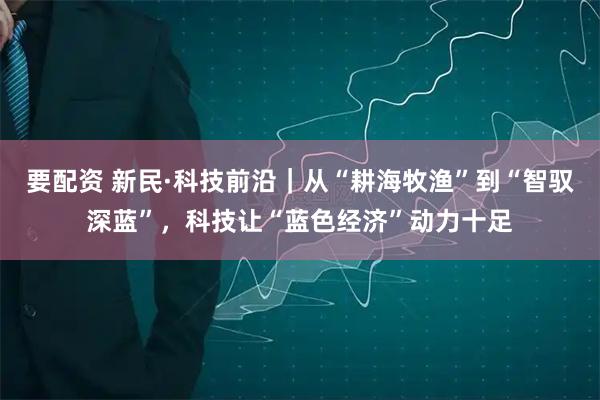 要配资 新民·科技前沿｜从“耕海牧渔”到“智驭深蓝”，科技让“蓝色经济”动力十足