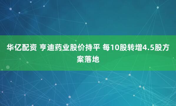 华亿配资 亨迪药业股价持平 每10股转增4.5股方案落地