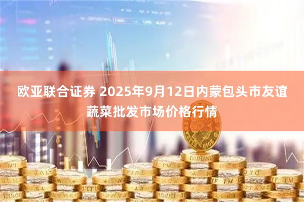 欧亚联合证券 2025年9月12日内蒙包头市友谊蔬菜批发市场价格行情