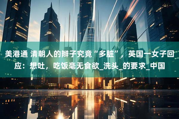 美港通 清朝人的辫子究竟“多脏”，英国一女子回应：想吐，吃饭毫无食欲_洗头_的要求_中国