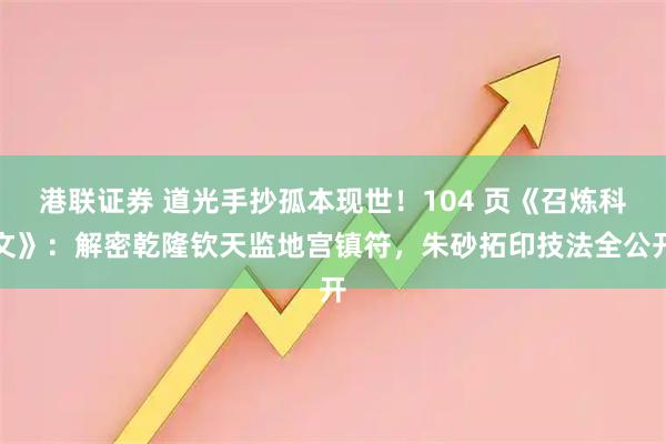 港联证券 道光手抄孤本现世！104 页《召炼科文》：解密乾隆钦天监地宫镇符，朱砂拓印技法全公开