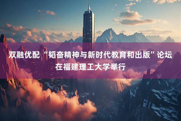 双融优配 “韬奋精神与新时代教育和出版”论坛在福建理工大学举行