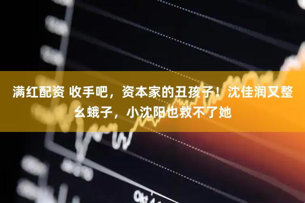 满红配资 收手吧，资本家的丑孩子！沈佳润又整幺蛾子，小沈阳也救不了她