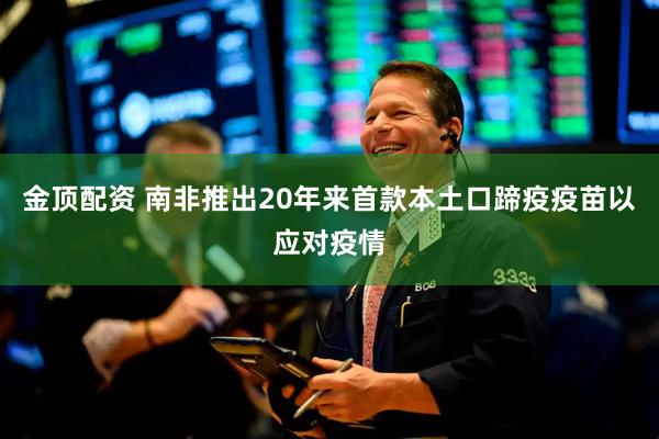 金顶配资 南非推出20年来首款本土口蹄疫疫苗以应对疫情