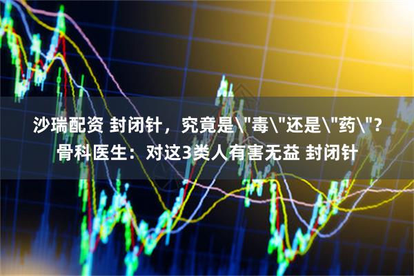 沙瑞配资 封闭针，究竟是＂毒＂还是＂药＂？骨科医生：对这3类人有害无益 封闭针